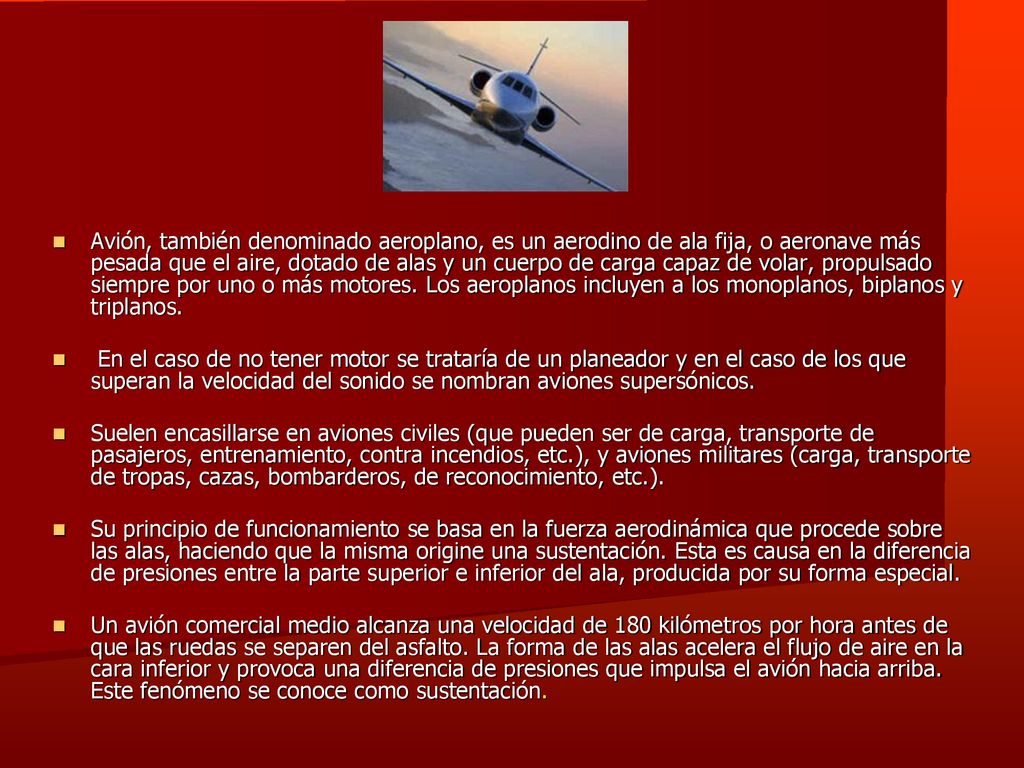 Avión, también denominado aeroplano, es un aerodino de ala fija, o aeronave más pesada que el aire, dotado de alas y un cuerpo de carga capaz de volar, propulsado siempre por uno o más motores. Los aeroplanos incluyen a los monoplanos, biplanos y triplanos.