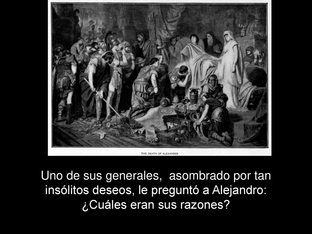 Uno de sus generales, asombrado por tan insólitos deseos, le preguntó a Alejandro: ¿Cuáles eran sus razones