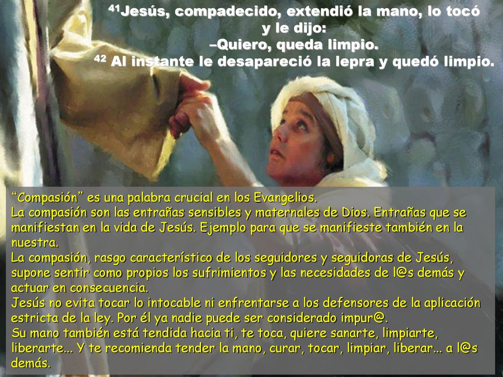 41Jesús, compadecido, extendió la mano, lo tocó y le dijo: –Quiero, queda limpio. 42 Al instante le desapareció la lepra y quedó limpio.