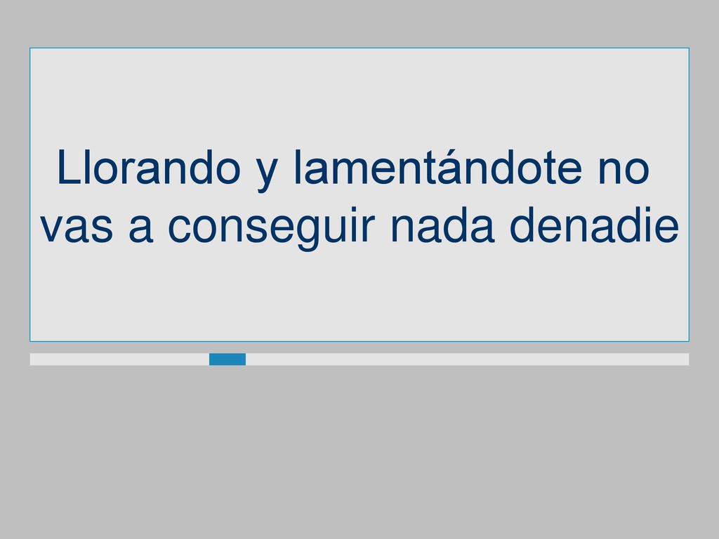 Llorando y lamentándote no vas a conseguir nada denadie