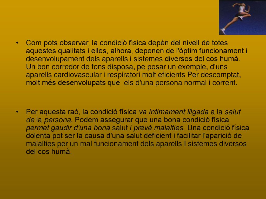 Com pots observar, la condició física depèn del nivell de totes aquestes qualitats i elles, alhora, depenen de l òptim funcionament i desenvolupament dels aparells i sistemes diversos del cos humà. Un bon corredor de fons disposa, pe posar un exemple, d uns aparells cardiovascular i respiratori molt eficients Per descomptat, molt més desenvolupats que els d una persona normal i corrent.