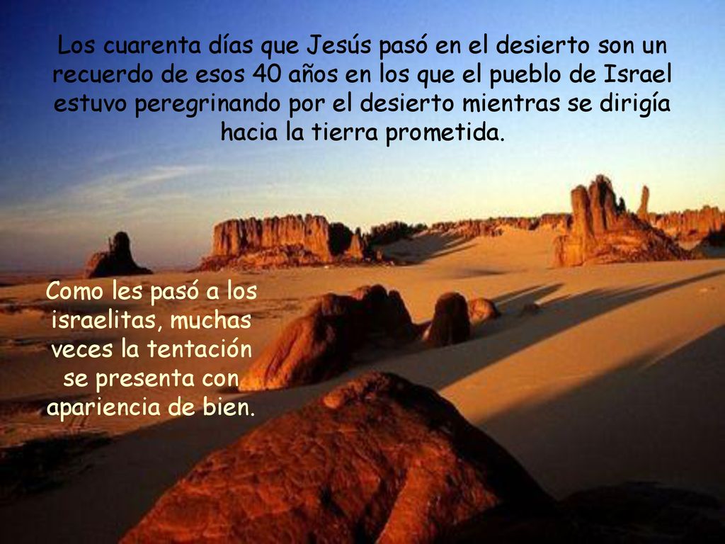 Los cuarenta días que Jesús pasó en el desierto son un recuerdo de esos 40 años en los que el pueblo de Israel estuvo peregrinando por el desierto mientras se dirigía hacia la tierra prometida.