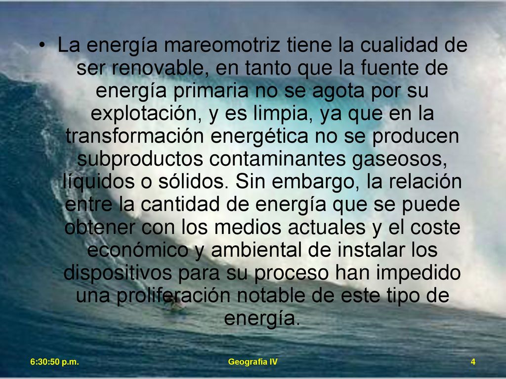 La energía mareomotriz tiene la cualidad de ser renovable, en tanto que la fuente de energía primaria no se agota por su explotación, y es limpia, ya que en la transformación energética no se producen subproductos contaminantes gaseosos, líquidos o sólidos. Sin embargo, la relación entre la cantidad de energía que se puede obtener con los medios actuales y el coste económico y ambiental de instalar los dispositivos para su proceso han impedido una proliferación notable de este tipo de energía.