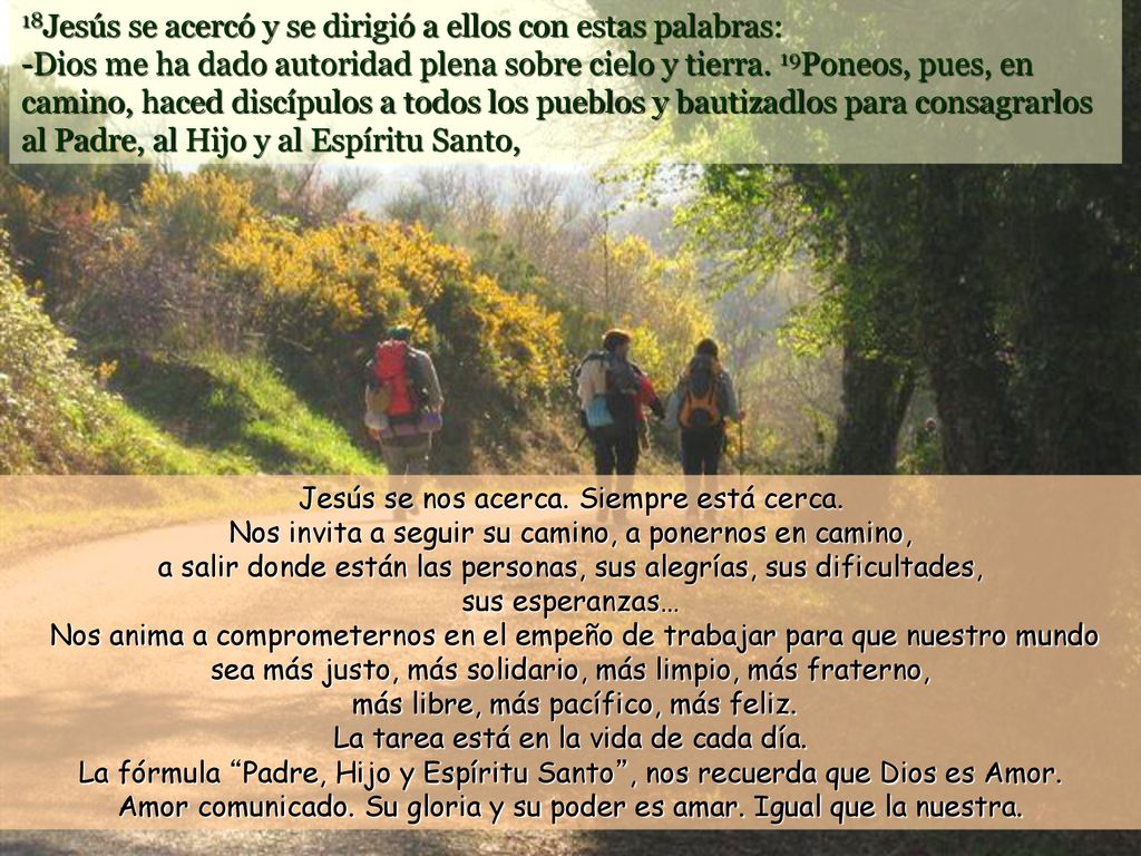 18Jesús se acercó y se dirigió a ellos con estas palabras: -Dios me ha dado autoridad plena sobre cielo y tierra. 19Poneos, pues, en camino, haced discípulos a todos los pueblos y bautizadlos para consagrarlos al Padre, al Hijo y al Espíritu Santo,