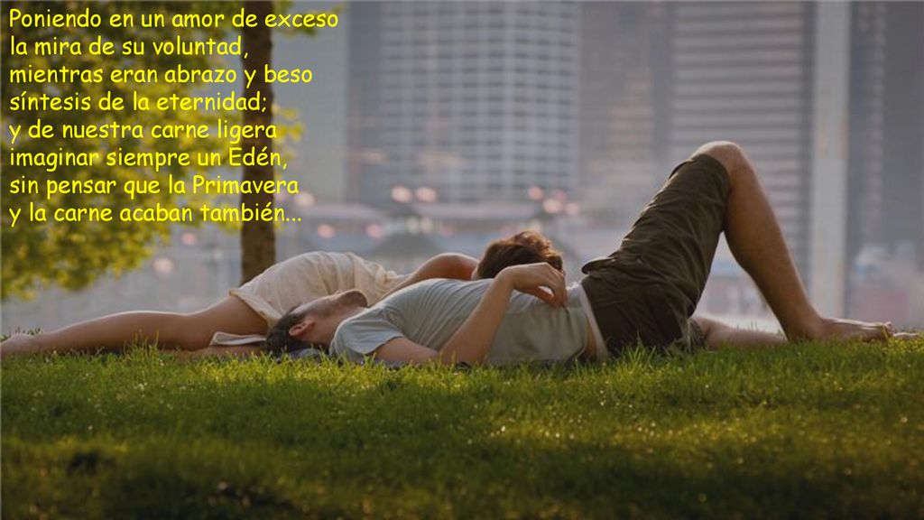 Poniendo en un amor de exceso la mira de su voluntad, mientras eran abrazo y beso síntesis de la eternidad;