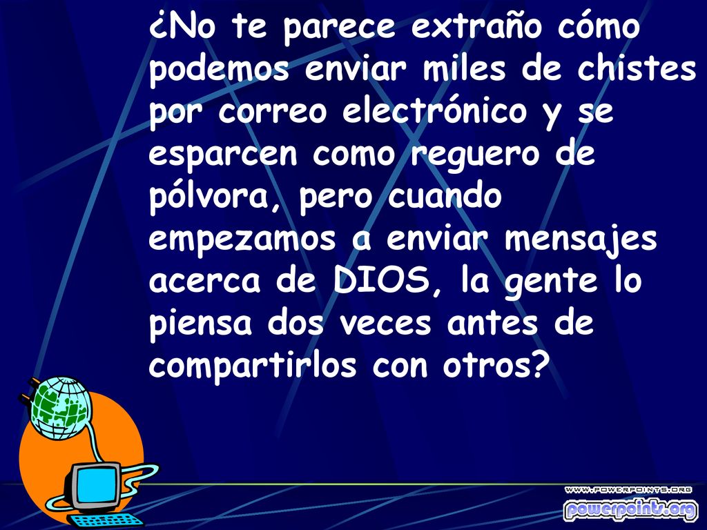 ¿No te parece extraño cómo podemos enviar miles de chistes por correo electrónico y se esparcen como reguero de pólvora, pero cuando empezamos a enviar mensajes acerca de DIOS, la gente lo piensa dos veces antes de compartirlos con otros