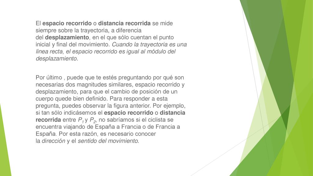 El espacio recorrido o distancia recorrida se mide siempre sobre la trayectoria, a diferencia del desplazamiento, en el que sólo cuentan el punto inicial y final del movimiento. Cuando la trayectoria es una linea recta, el espacio recorrido es igual al módulo del desplazamiento.