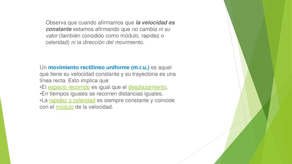 Observa que cuando afirmamos que la velocidad es constante estamos afirmando que no cambia ni su valor (también conodido como módulo, rapidez o celeridad) ni la dirección del movimiento.