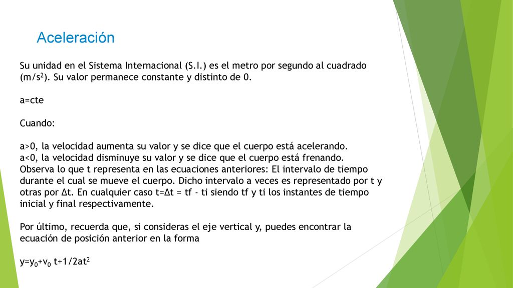Aceleración Su unidad en el Sistema Internacional (S.I.) es el metro por segundo al cuadrado (m/s2). Su valor permanece constante y distinto de 0.