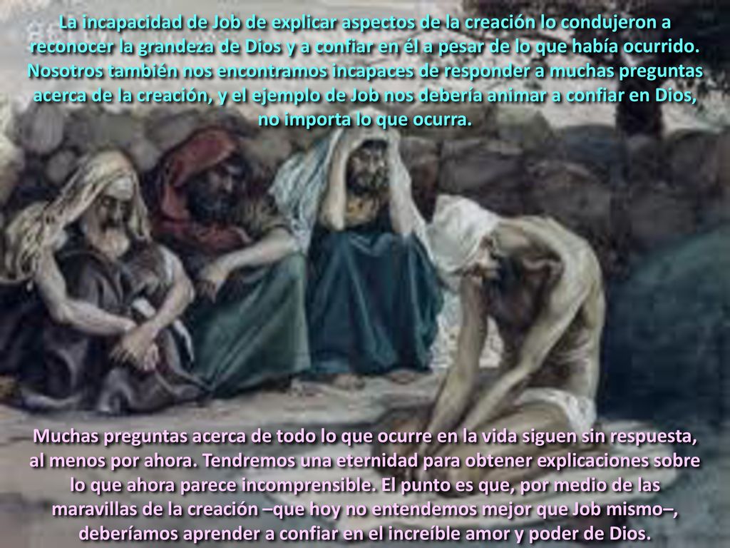 La incapacidad de Job de explicar aspectos de la creación lo condujeron a reconocer la grandeza de Dios y a confiar en él a pesar de lo que había ocurrido. Nosotros también nos encontramos incapaces de responder a muchas preguntas acerca de la creación, y el ejemplo de Job nos debería animar a confiar en Dios, no importa lo que ocurra.