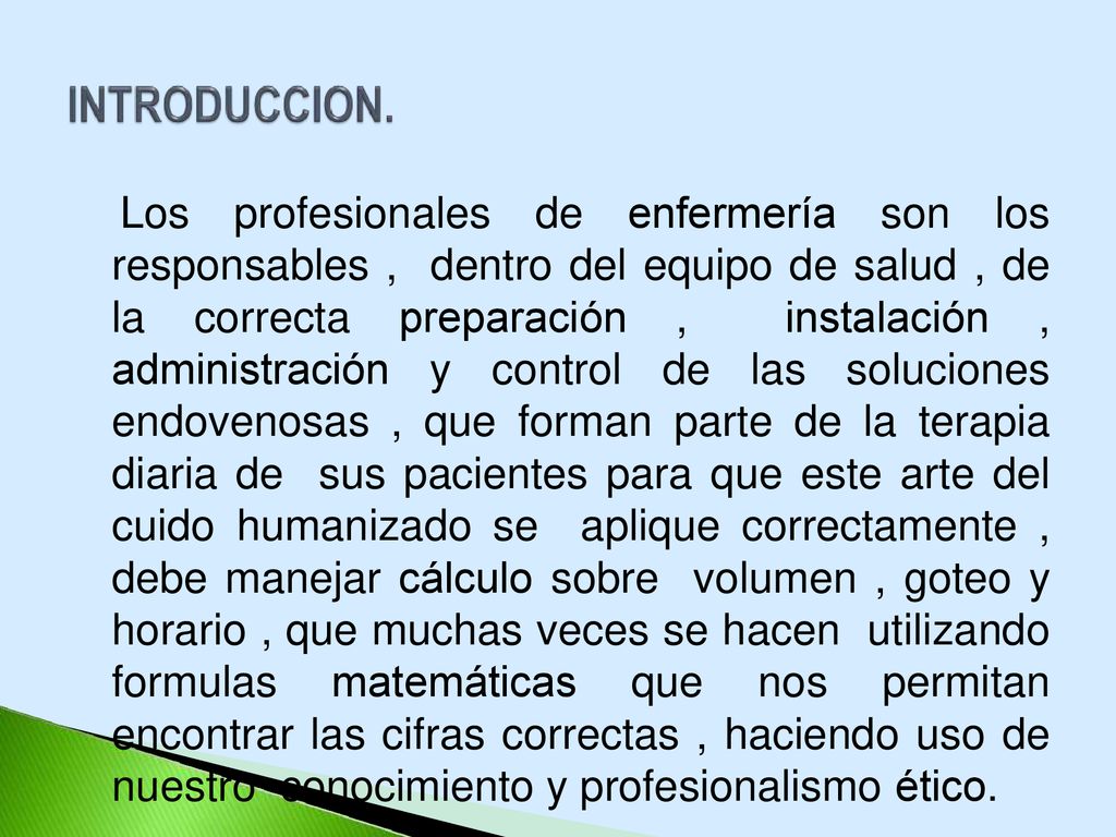 Los profesionales de enfermería son los responsables , dentro del equipo de salud , de la correcta preparación , instalación , administración y control de las soluciones endovenosas , que forman parte de la terapia diaria de sus pacientes para que este arte del cuido humanizado se aplique correctamente , debe manejar cálculo sobre volumen , goteo y horario , que muchas veces se hacen utilizando formulas matemáticas que nos permitan encontrar las cifras correctas , haciendo uso de nuestro conocimiento y profesionalismo ético.