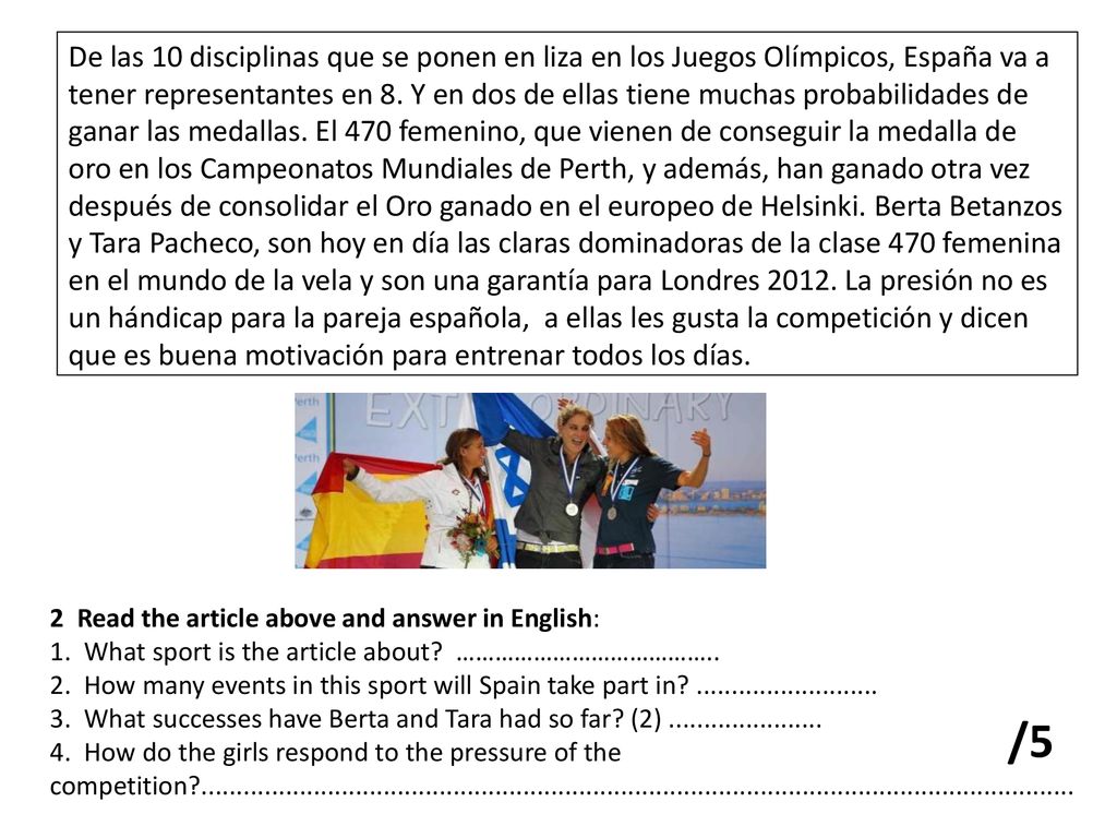 De las 10 disciplinas que se ponen en liza en los Juegos Olímpicos, España va a tener representantes en 8. Y en dos de ellas tiene muchas probabilidades de ganar las medallas. El 470 femenino, que vienen de conseguir la medalla de oro en los Campeonatos Mundiales de Perth, y además, han ganado otra vez después de consolidar el Oro ganado en el europeo de Helsinki. Berta Betanzos y Tara Pacheco, son hoy en día las claras dominadoras de la clase 470 femenina en el mundo de la vela y son una garantía para Londres La presión no es un hándicap para la pareja española, a ellas les gusta la competición y dicen que es buena motivación para entrenar todos los días.