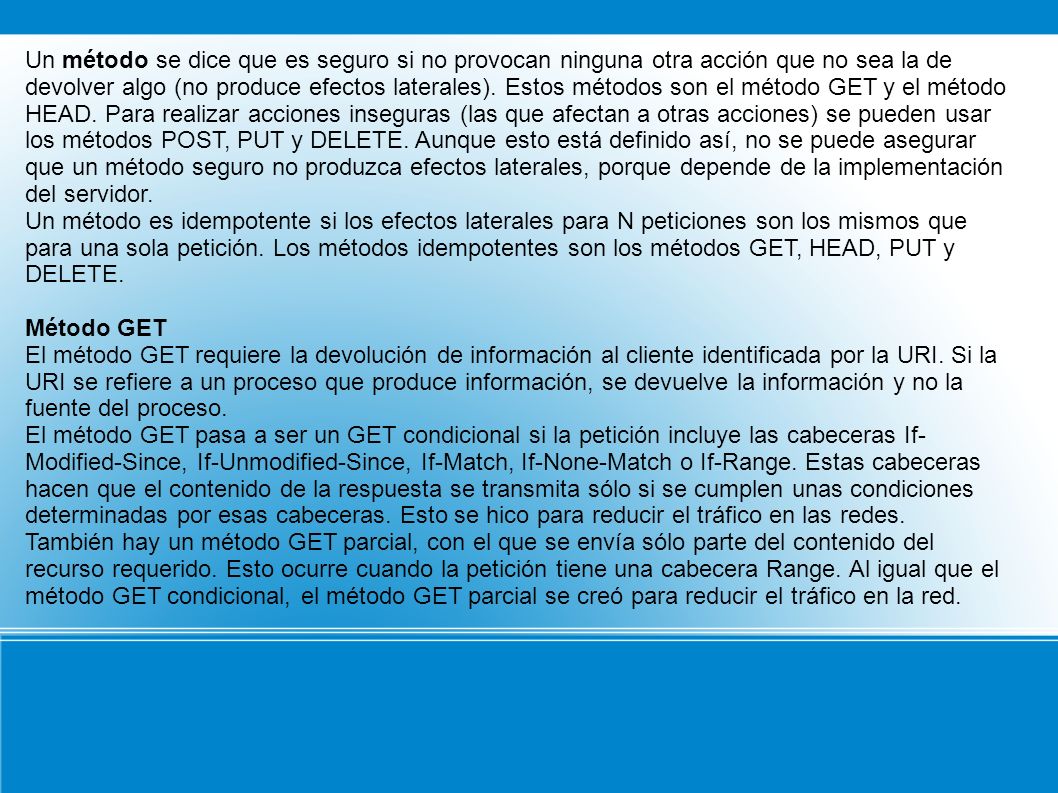 Un método se dice que es seguro si no provocan ninguna otra acción que no sea la de devolver algo (no produce efectos laterales). Estos métodos son el método GET y el método HEAD. Para realizar acciones inseguras (las que afectan a otras acciones) se pueden usar los métodos POST, PUT y DELETE. Aunque esto está definido así, no se puede asegurar que un método seguro no produzca efectos laterales, porque depende de la implementación del servidor.
