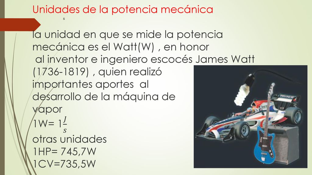Unidades de la potencia mecánica la unidad en que se mide la potencia mecánica es el Watt(W) , en honor al inventor e ingeniero escocés James Watt ( ) , quien realizó importantes aportes al desarrollo de la máquina de vapor 1W= 1 𝐽 𝑠 otras unidades 1HP= 745,7W 1CV=735,5W