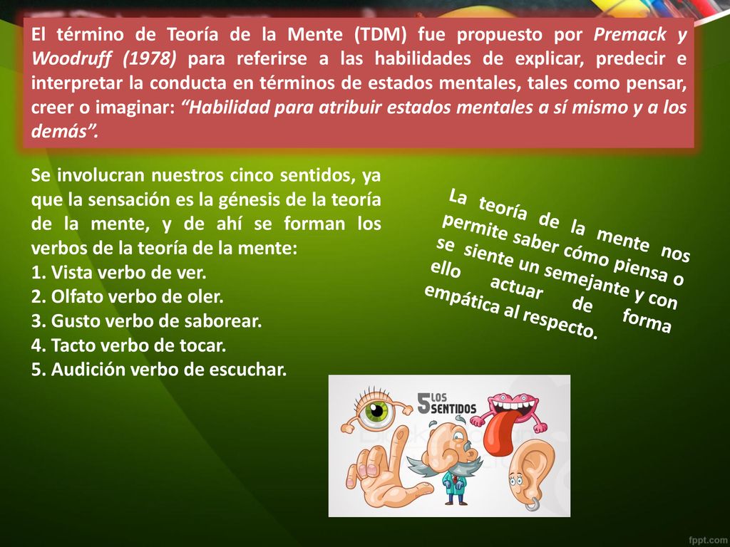 El término de Teoría de la Mente (TDM) fue propuesto por Premack y Woodruff (1978) para referirse a las habilidades de explicar, predecir e interpretar la conducta en términos de estados mentales, tales como pensar, creer o imaginar: Habilidad para atribuir estados mentales a sí mismo y a los demás .