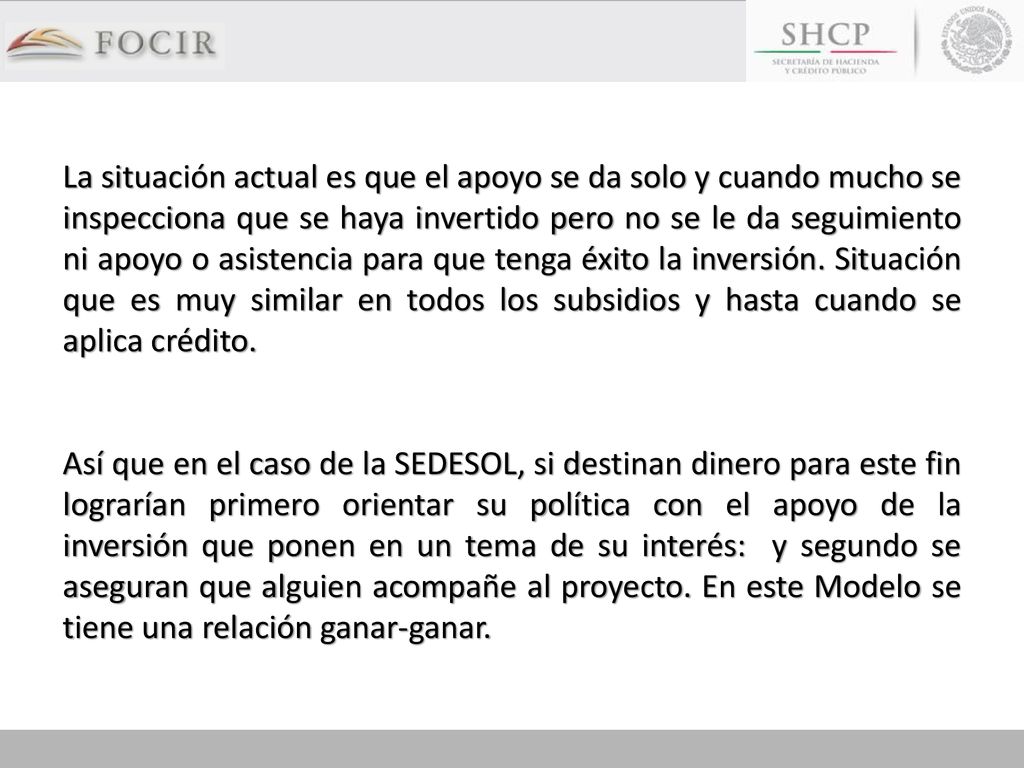 La situación actual es que el apoyo se da solo y cuando mucho se inspecciona que se haya invertido pero no se le da seguimiento ni apoyo o asistencia para que tenga éxito la inversión. Situación que es muy similar en todos los subsidios y hasta cuando se aplica crédito.