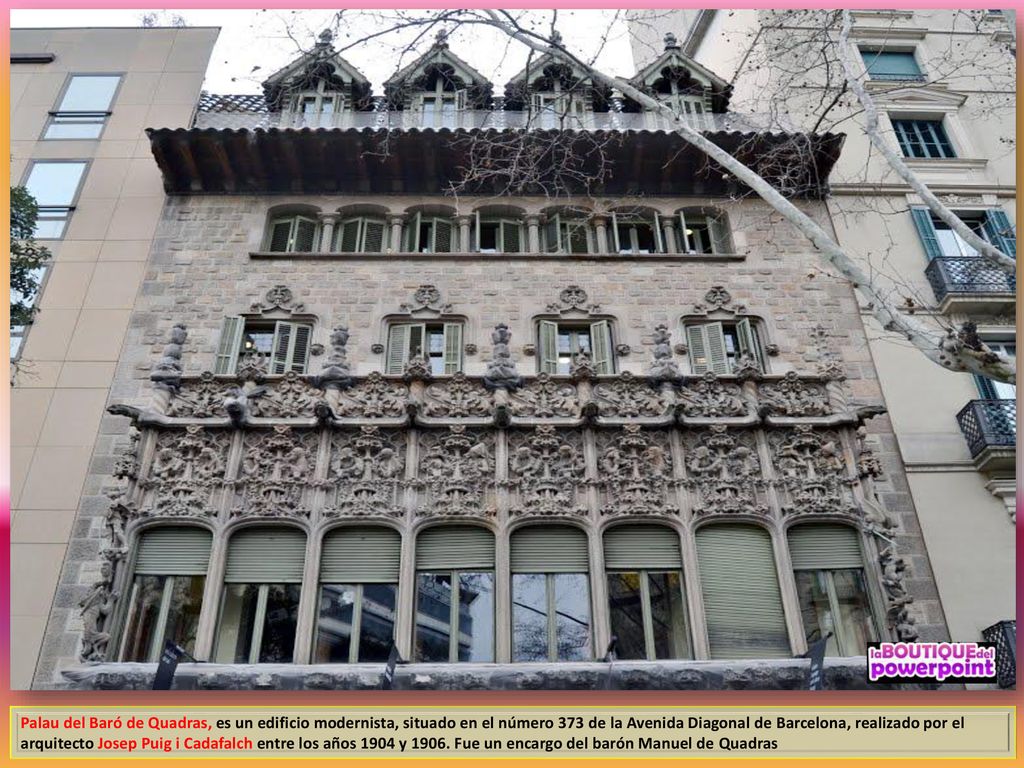 Palau del Baró de Quadras, es un edificio modernista, situado en el número 373 de la Avenida Diagonal de Barcelona, realizado por el arquitecto Josep Puig i Cadafalch entre los años 1904 y 1906.