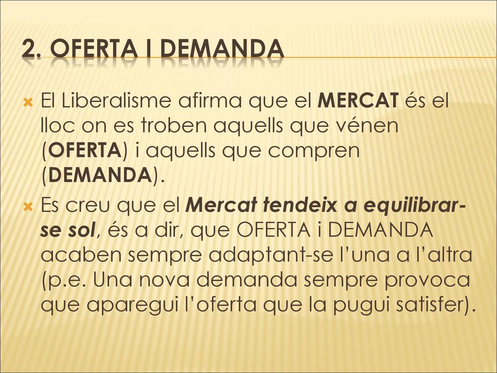 2. OFERTA I DEMANDA El Liberalisme afirma que el MERCAT és el lloc on es troben aquells que vénen (OFERTA) i aquells que compren (DEMANDA).