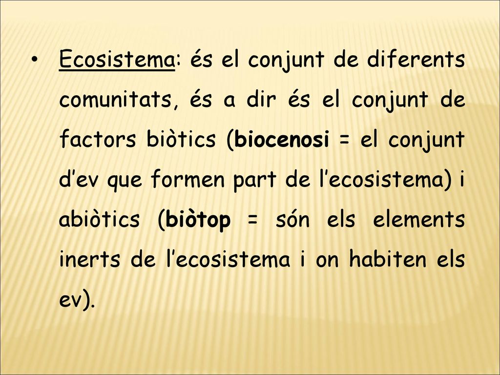 Ecosistema: és el conjunt de diferents comunitats, és a dir és el conjunt de factors biòtics (biocenosi = el conjunt d’ev que formen part de l’ecosistema) i abiòtics (biòtop = són els elements inerts de l’ecosistema i on habiten els ev).