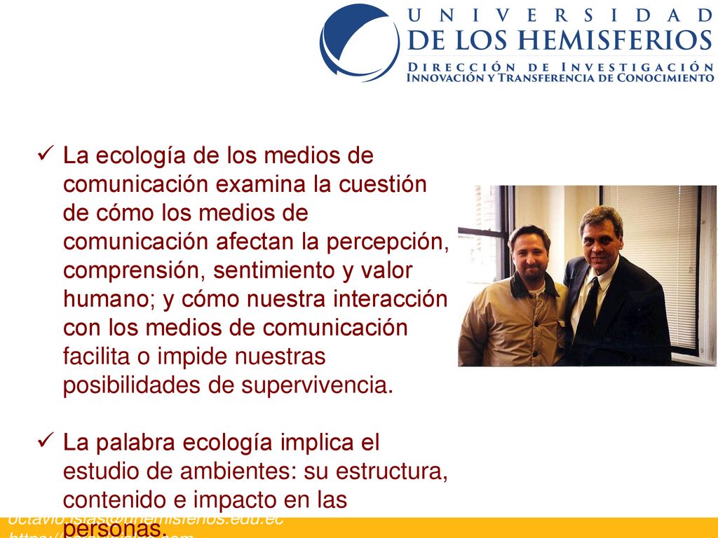 La ecología de los medios de comunicación examina la cuestión de cómo los medios de comunicación afectan la percepción, comprensión, sentimiento y valor humano; y cómo nuestra interacción con los medios de comunicación facilita o impide nuestras posibilidades de supervivencia.
