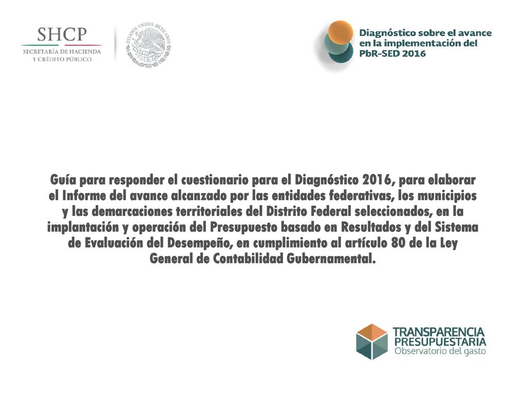 Guía para responder el cuestionario para el Diagnóstico 2016, para elaborar el Informe del avance alcanzado por las entidades federativas, los municipios y las demarcaciones territoriales del Distrito Federal seleccionados, en la implantación y operación del Presupuesto basado en Resultados y del Sistema de Evaluación del Desempeño, en cumplimiento al artículo 80 de la Ley General de Contabilidad Gubernamental.