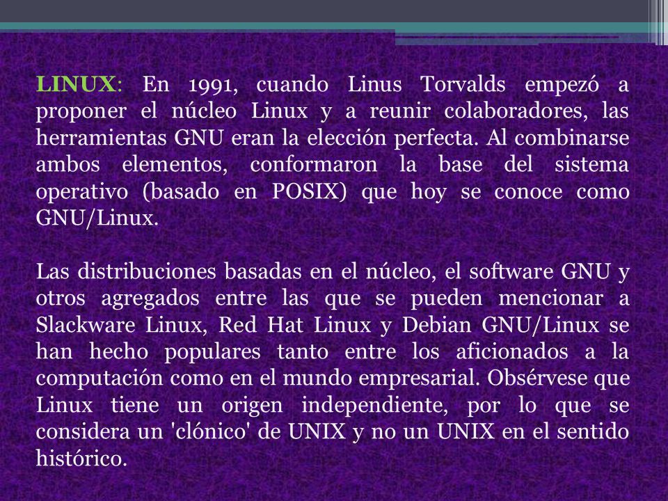 LINUX: En 1991, cuando Linus Torvalds empezó a proponer el núcleo Linux y a reunir colaboradores, las herramientas GNU eran la elección perfecta. Al combinarse ambos elementos, conformaron la base del sistema operativo (basado en POSIX) que hoy se conoce como GNU/Linux.