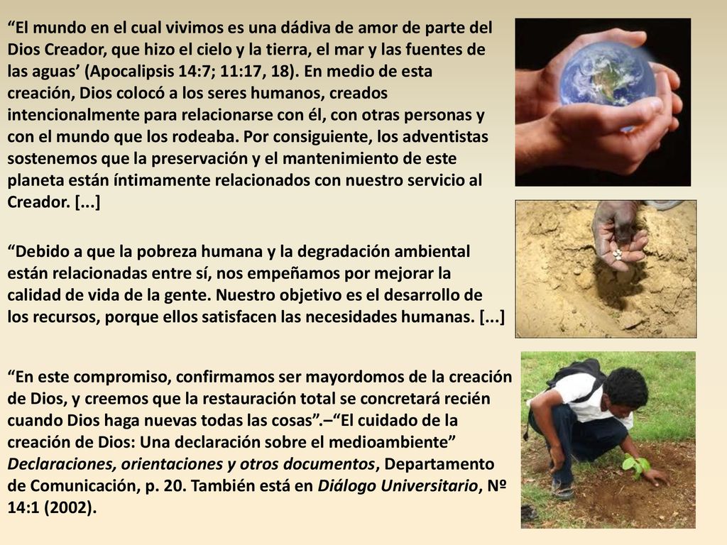 El mundo en el cual vivimos es una dádiva de amor de parte del Dios Creador, que hizo el cielo y la tierra, el mar y las fuentes de las aguas’ (Apocalipsis 14:7; 11:17, 18). En medio de esta creación, Dios colocó a los seres humanos, creados intencionalmente para relacionarse con él, con otras personas y con el mundo que los rodeaba. Por consiguiente, los adventistas sostenemos que la preservación y el mantenimiento de este planeta están íntimamente relacionados con nuestro servicio al Creador. [...]