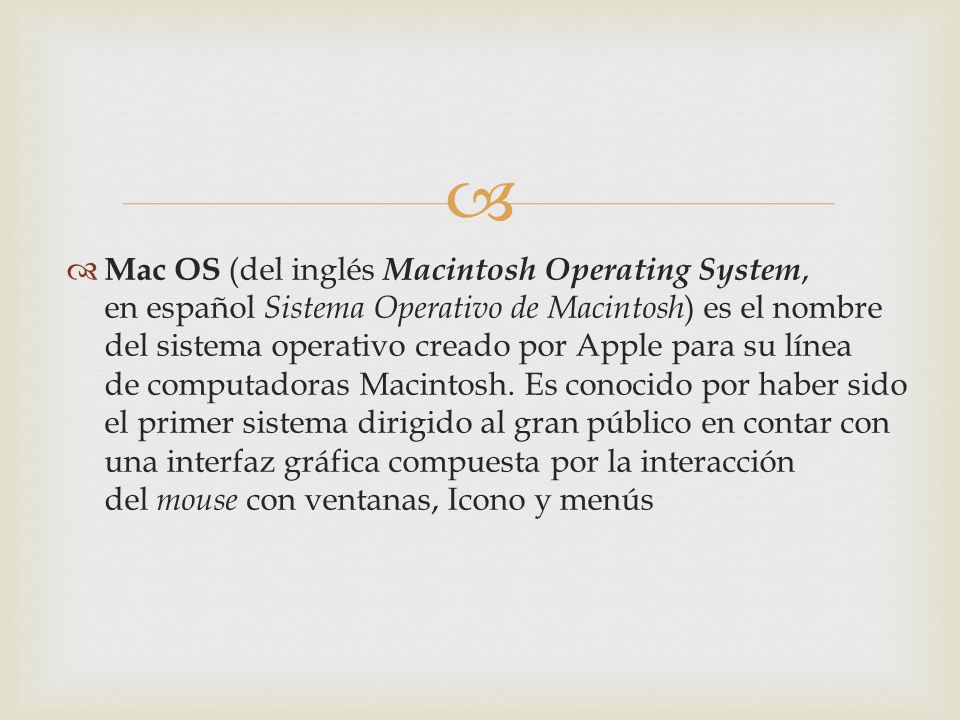 Mac OS (del inglés Macintosh Operating System, en español Sistema Operativo de Macintosh) es el nombre del sistema operativo creado por Apple para su línea de computadoras Macintosh.