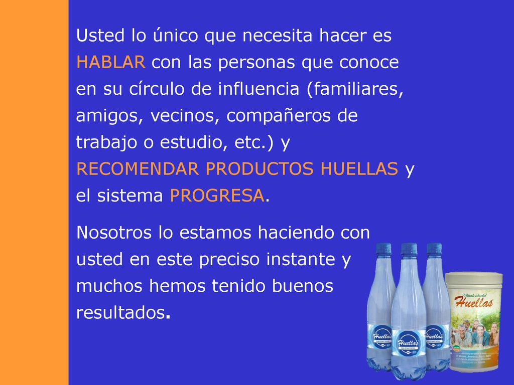 Usted lo único que necesita hacer es HABLAR con las personas que conoce en su círculo de influencia (familiares, amigos, vecinos, compañeros de trabajo o estudio, etc.) y RECOMENDAR PRODUCTOS HUELLAS y el sistema PROGRESA.
