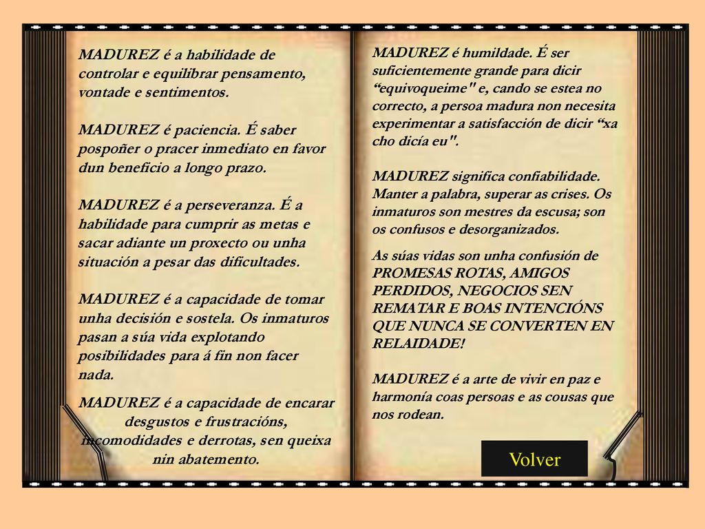 MADUREZ é humildade. É ser suficientemente grande para dicir equivoqueime e, cando se estea no correcto, a persoa madura non necesita experimentar a satisfacción de dicir xa cho dicía eu . MADUREZ significa confiabilidade. Manter a palabra, superar as crises. Os inmaturos son mestres da escusa; son os confusos e desorganizados.