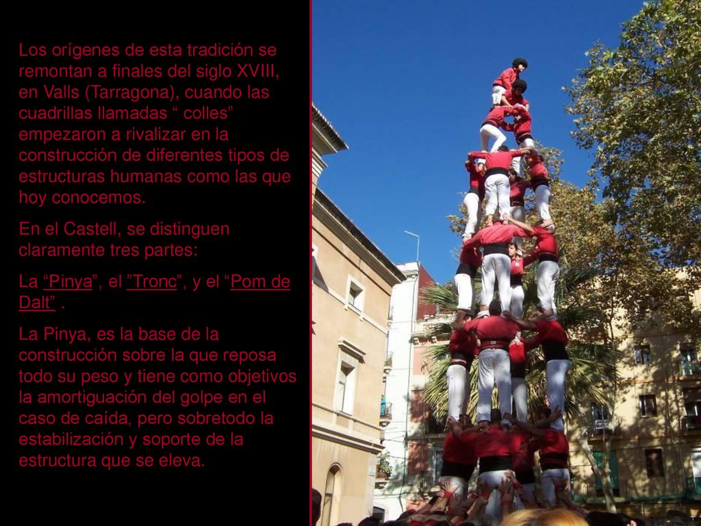 Los orígenes de esta tradición se remontan a finales del siglo XVIII, en Valls (Tarragona), cuando las cuadrillas llamadas colles empezaron a rivalizar en la construcción de diferentes tipos de estructuras humanas como las que hoy conocemos.