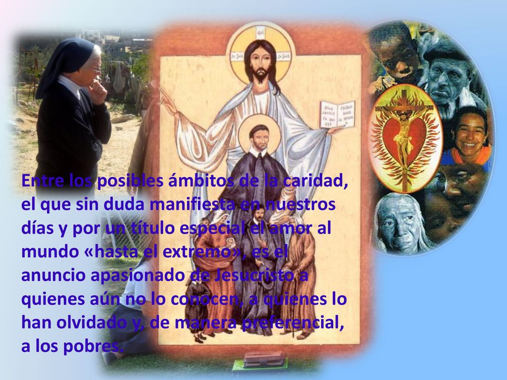 Entre los posibles ámbitos de la caridad, el que sin duda manifiesta en nuestros días y por un título especial el amor al mundo «hasta el extremo», es el anuncio apasionado de Jesucristo a quienes aún no lo conocen, a quienes lo han olvidado y, de manera preferencial, a los pobres.