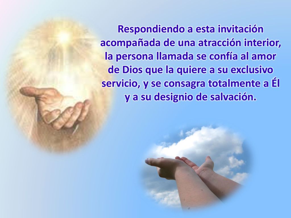 Respondiendo a esta invitación acompañada de una atracción interior, la persona llamada se confía al amor de Dios que la quiere a su exclusivo servicio, y se consagra totalmente a Él y a su designio de salvación.