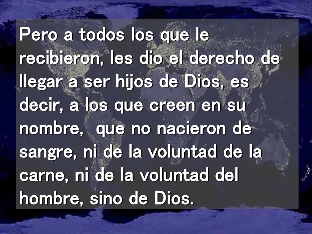Pero a todos los que le recibieron, les dio el derecho de llegar a ser hijos de Dios, es decir, a los que creen en su nombre, que no nacieron de sangre, ni de la voluntad de la carne, ni de la voluntad del hombre, sino de Dios.