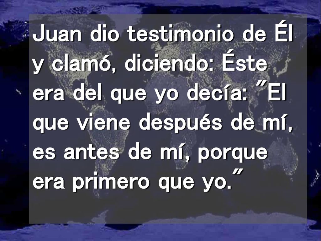 Juan dio testimonio de Él y clamó, diciendo: Éste era del que yo decía: El que viene después de mí, es antes de mí, porque era primero que yo.