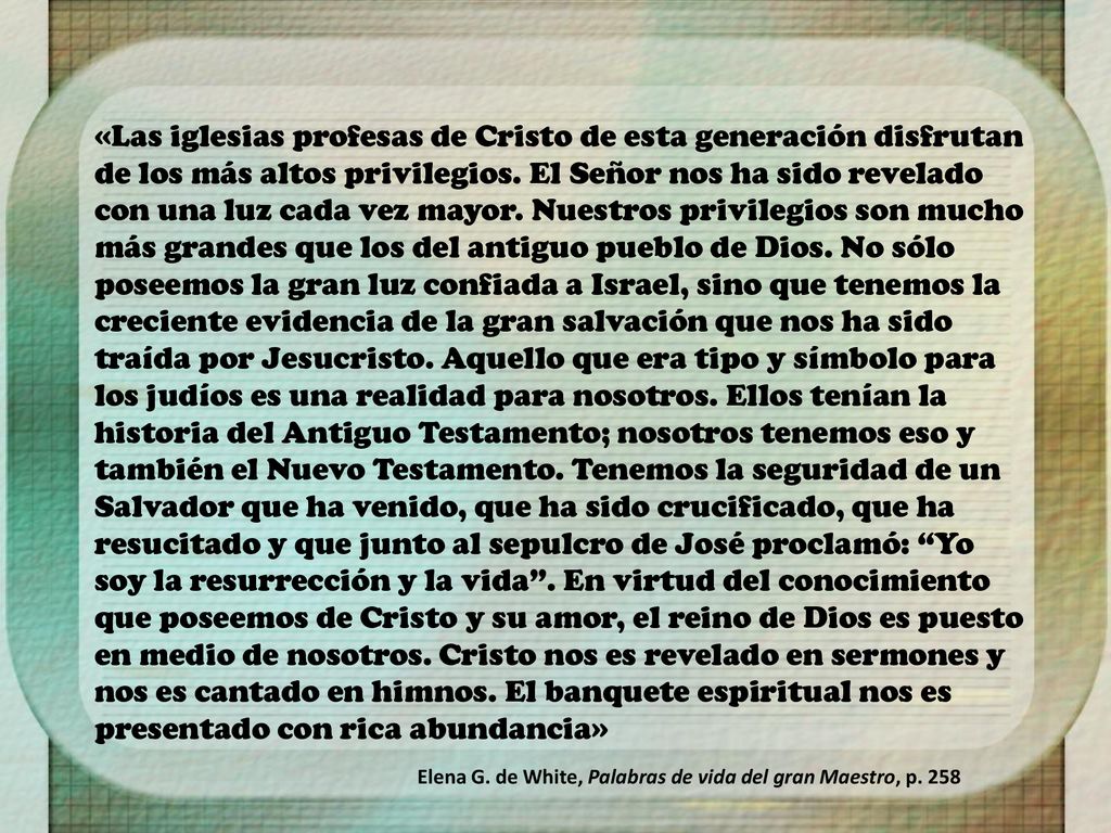 «Las iglesias profesas de Cristo de esta generación disfrutan de los más altos privilegios. El Señor nos ha sido revelado con una luz cada vez mayor. Nuestros privilegios son mucho más grandes que los del antiguo pueblo de Dios. No sólo poseemos la gran luz confiada a Israel, sino que tenemos la creciente evidencia de la gran salvación que nos ha sido traída por Jesucristo. Aquello que era tipo y símbolo para los judíos es una realidad para nosotros. Ellos tenían la historia del Antiguo Testamento; nosotros tenemos eso y también el Nuevo Testamento. Tenemos la seguridad de un Salvador que ha venido, que ha sido crucificado, que ha resucitado y que junto al sepulcro de José proclamó: Yo soy la resurrección y la vida . En virtud del conocimiento que poseemos de Cristo y su amor, el reino de Dios es puesto en medio de nosotros. Cristo nos es revelado en sermones y nos es cantado en himnos. El banquete espiritual nos es presentado con rica abundancia»