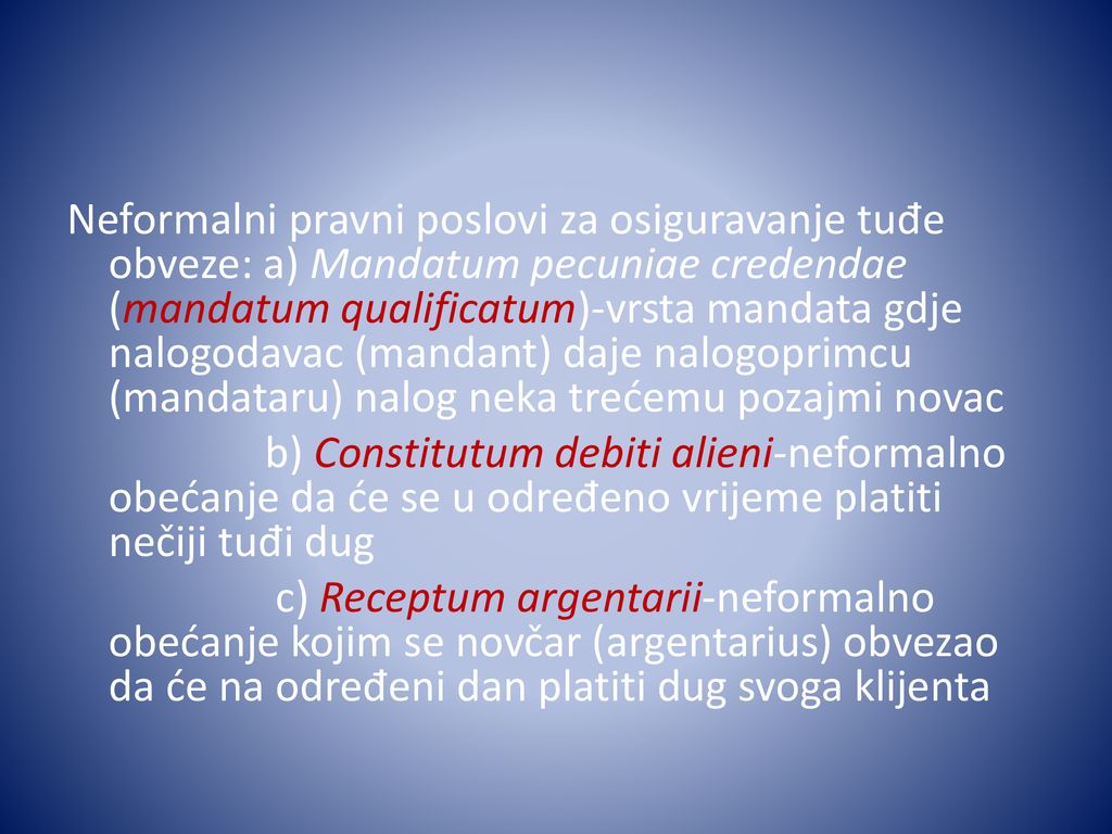 Neformalni pravni poslovi za osiguravanje tuđe obveze: a) Mandatum pecuniae credendae (mandatum qualificatum)-vrsta mandata gdje nalogodavac (mandant) daje nalogoprimcu (mandataru) nalog neka trećemu pozajmi novac b) Constitutum debiti alieni-neformalno obećanje da će se u određeno vrijeme platiti nečiji tuđi dug c) Receptum argentarii-neformalno obećanje kojim se novčar (argentarius) obvezao da će na određeni dan platiti dug svoga klijenta