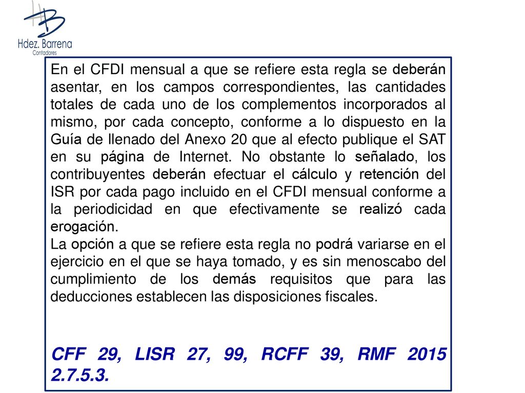 En el CFDI mensual a que se refiere esta regla se deberán asentar, en los campos correspondientes, las cantidades totales de cada uno de los complementos incorporados al mismo, por cada concepto, conforme a lo dispuesto en la Guía de llenado del Anexo 20 que al efecto publique el SAT en su página de Internet. No obstante lo señalado, los contribuyentes deberán efectuar el cálculo y retención del ISR por cada pago incluido en el CFDI mensual conforme a la periodicidad en que efectivamente se realizó cada erogación.
