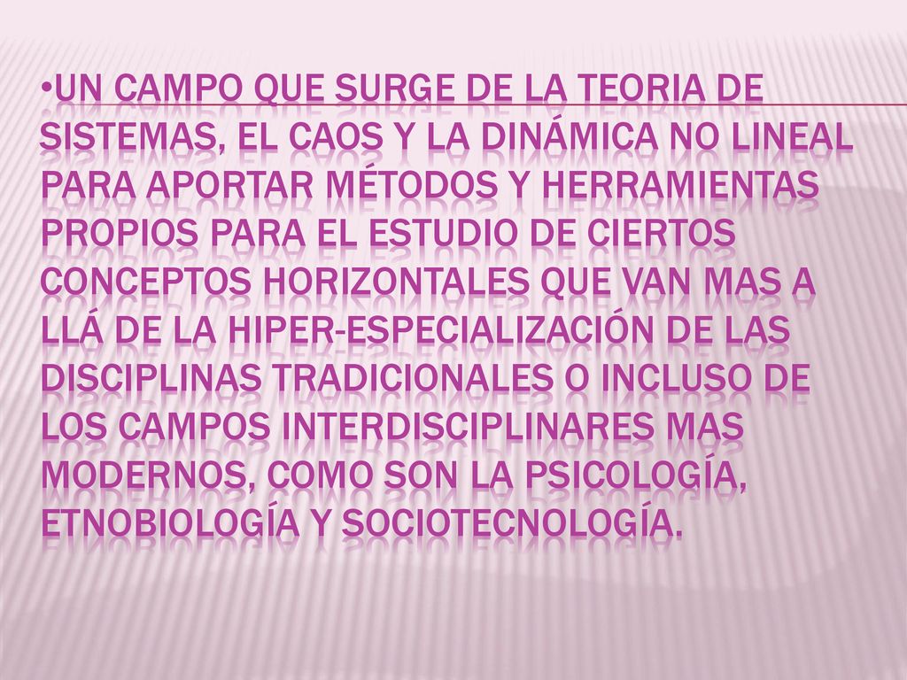 UN CAMPO QUE SURGE DE LA TEORIA DE SISTEMAS, EL CAOS Y LA DINÁMICA NO LINEAL PARA APORTAR MÉTODOS Y HERRAMIENTAS PROPIOS PARA EL ESTUDIO DE CIERTOS CONCEPTOS HORIZONTALES QUE VAN MAS A LLÁ DE LA HIPER-ESPECIALIZACIÓN DE LAS DISCIPLINAS TRADICIONALES O INCLUSO DE LOS CAMPOS INTERDISCIPLINARES MAS MODERNOS, COMO SON LA PSICOLOGÍA, ETNOBIOLOGÍA Y SOCIOTECNOLOGÍA.