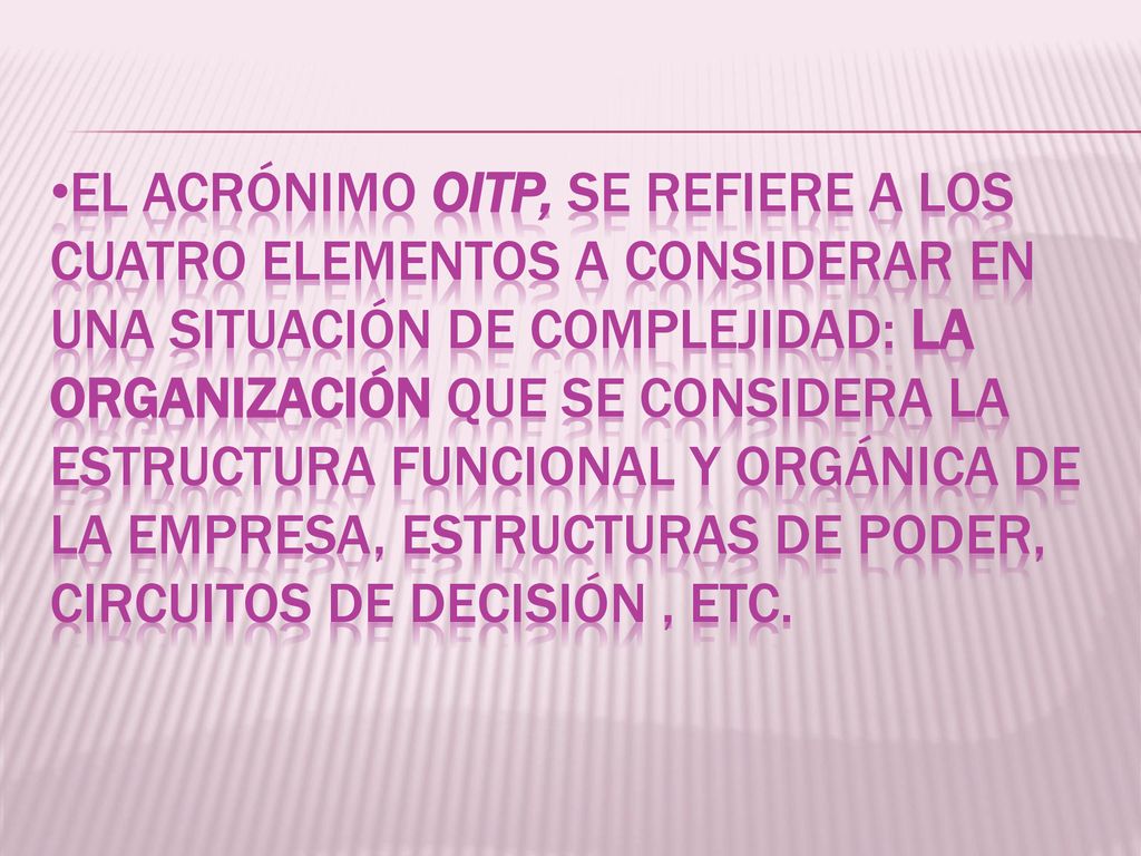 EL ACRÓNIMO OITP, SE REFIERE A LOS CUATRO ELEMENTOS A CONSIDERAR EN UNA SITUACIÓN DE COMPLEJIDAD: LA ORGANIZACIÓN QUE SE CONSIDERA LA ESTRUCTURA FUNCIONAL Y ORGÁNICA DE LA EMPRESA, ESTRUCTURAS DE PODER, CIRCUITOS DE DECISIÓN , ETC.