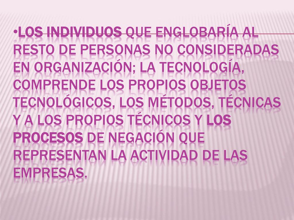 LOS INDIVIDUOS QUE ENGLOBARÍA AL RESTO DE PERSONAS NO CONSIDERADAS EN ORGANIZACIÓN; LA TECNOLOGÍA, COMPRENDE LOS PROPIOS OBJETOS TECNOLÓGICOS, LOS MÉTODOS, TÉCNICAS Y A LOS PROPIOS TÉCNICOS Y LOS PROCESOS DE NEGACIÓN QUE REPRESENTAN LA ACTIVIDAD DE LAS EMPRESAS.