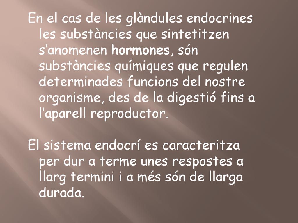 En el cas de les glàndules endocrines les substàncies que sintetitzen s’anomenen hormones, són substàncies químiques que regulen determinades funcions del nostre organisme, des de la digestió fins a l’aparell reproductor.