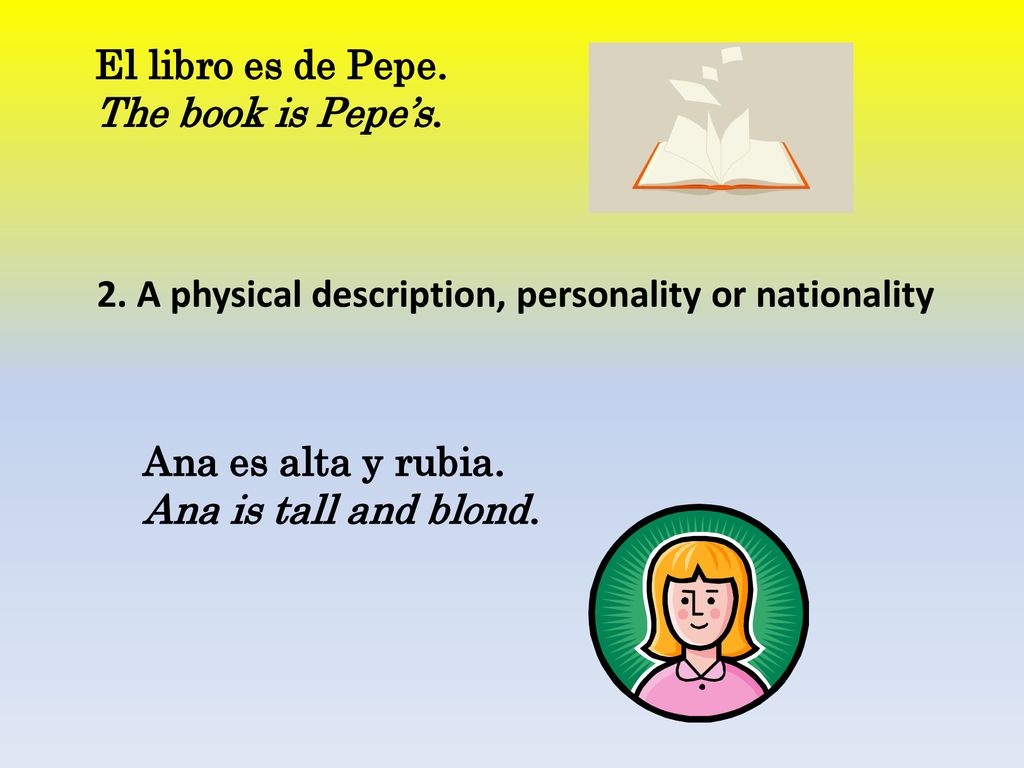 El libro es de Pepe. The book is Pepe’s. 2. A physical description, personality or nationality. Ana es alta y rubia.