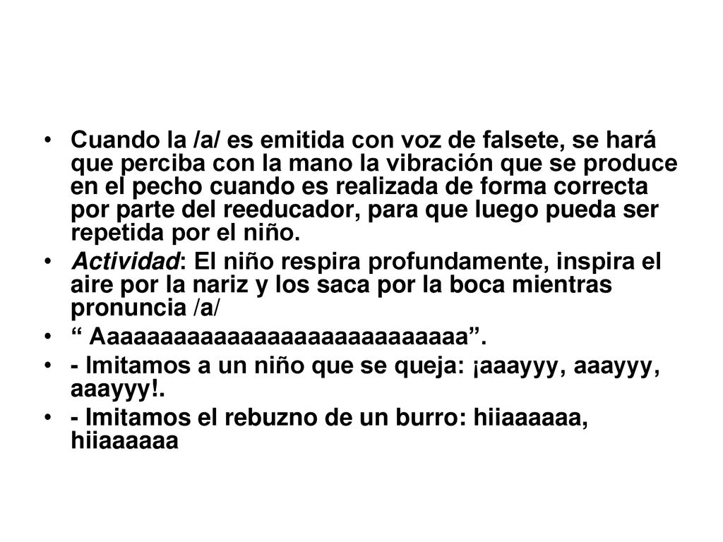 Cuando la /a/ es emitida con voz de falsete, se hará que perciba con la mano la vibración que se produce en el pecho cuando es realizada de forma correcta por parte del reeducador, para que luego pueda ser repetida por el niño.