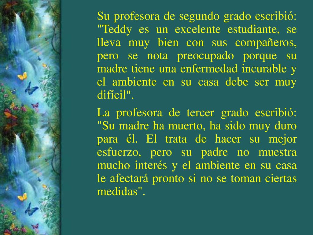 Su profesora de segundo grado escribió: Teddy es un excelente estudiante, se lleva muy bien con sus compañeros, pero se nota preocupado porque su madre tiene una enfermedad incurable y el ambiente en su casa debe ser muy difícil .