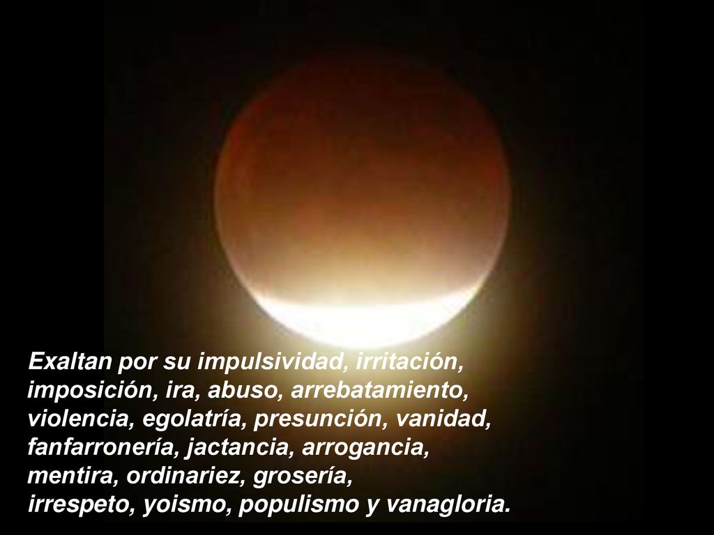 Exaltan por su impulsividad, irritación, imposición, ira, abuso, arrebatamiento, violencia, egolatría, presunción, vanidad, fanfarronería, jactancia, arrogancia, mentira, ordinariez, grosería, irrespeto, yoismo, populismo y vanagloria.