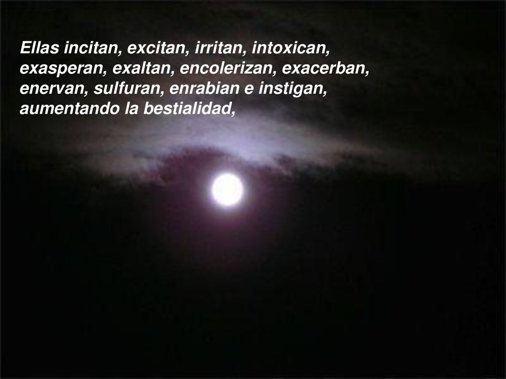 Ellas incitan, excitan, irritan, intoxican, exasperan, exaltan, encolerizan, exacerban, enervan, sulfuran, enrabian e instigan, aumentando la bestialidad,