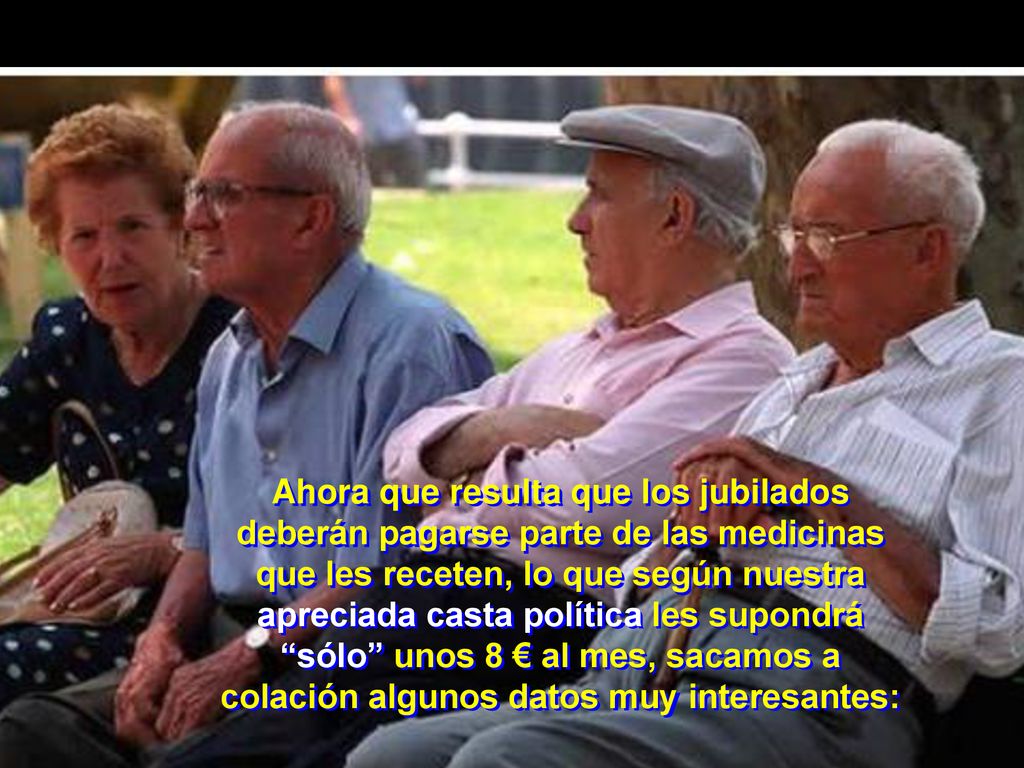 Ahora que resulta que los jubilados deberán pagarse parte de las medicinas que les receten, lo que según nuestra apreciada casta política les supondrá sólo unos 8 € al mes, sacamos a colación algunos datos muy interesantes: