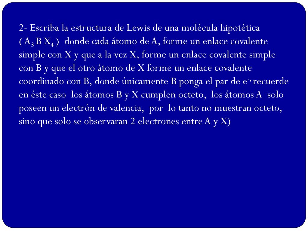 2- Escriba la estructura de Lewis de una molécula hipotética ( A3 B X4 ) donde cada átomo de A, forme un enlace covalente simple con X y que a la vez X, forme un enlace covalente simple con B y que el otro átomo de X forme un enlace covalente coordinado con B, donde únicamente B ponga el par de e-, recuerde en éste caso los átomos B y X cumplen octeto, los átomos A solo poseen un electrón de valencia, por lo tanto no muestran octeto, sino que solo se observaran 2 electrones entre A y X)