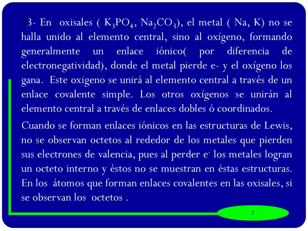 33- En oxisales ( K3PO4, Na2CO3), el metal ( Na, K) no se halla unido al elemento central, sino al oxígeno, formando generalmente un enlace iónico( por diferencia de electronegatividad), donde el metal pierde e- y el oxígeno los gana. Este oxigeno se unirá al elemento central a través de un enlace covalente simple. Los otros oxígenos se unirán al elemento central a través de enlaces dobles ó coordinados.